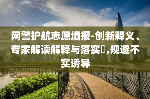 網(wǎng)警護航志愿填報-創(chuàng)新釋義、專家解讀解釋與落實?,規(guī)避不實誘導(dǎo)