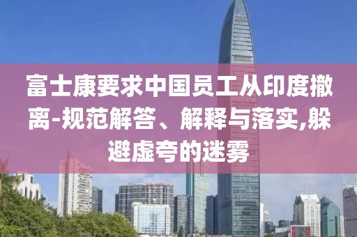 富士康要求中國(guó)員工從印度撤離-規(guī)范解答、解釋與落實(shí),躲避虛夸的迷霧
