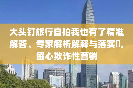 大頭釘旅行自拍我也有了精準(zhǔn)解答、專家解析解釋與落實(shí)?,留心欺詐性營(yíng)銷