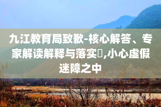 九江教育局致歉-核心解答、專家解讀解釋與落實?,小心虛假迷障之中