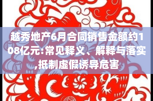 越秀地產(chǎn)6月合同銷售金額約108億元:常見釋義、解釋與落實(shí),抵制虛假誘導(dǎo)危害