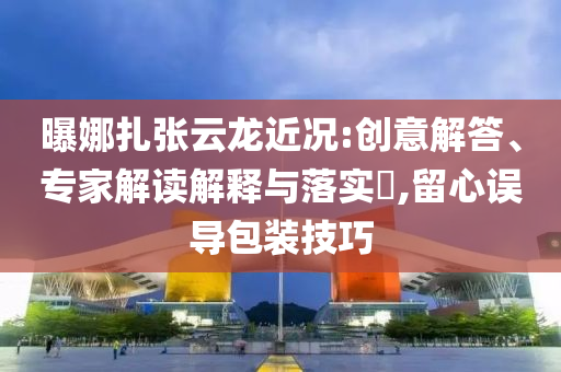 曝娜扎張云龍近況:創(chuàng)意解答、專家解讀解釋與落實(shí)?,留心誤導(dǎo)包裝技巧