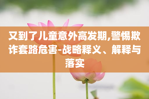 又到了兒童意外高發(fā)期,警惕欺詐套路危害-戰(zhàn)略釋義、解釋與落實(shí)