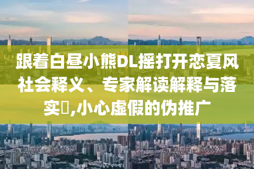 跟著白晝小熊DL搖打開戀夏風(fēng)社會釋義、專家解讀解釋與落實(shí)?,小心虛假的偽推廣