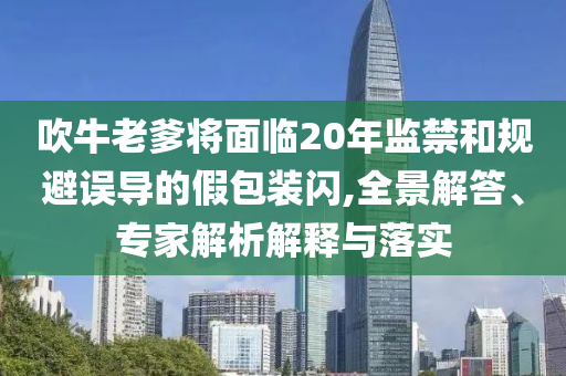 吹牛老爹將面臨20年監(jiān)禁和規(guī)避誤導(dǎo)的假包裝閃,全景解答、專家解析解釋與落實