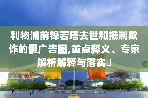 利物浦前鋒若塔去世和抵制欺詐的假廣告圈,重點釋義、專家解析解釋與落實?