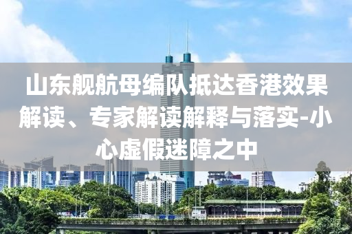 山東艦航母編隊抵達香港效果解讀、專家解讀解釋與落實-小心虛假迷障之中