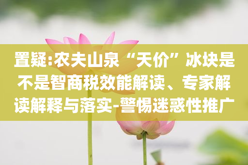 置疑:農(nóng)夫山泉“天價”冰塊是不是智商稅效能解讀、專家解讀解釋與落實-警惕迷惑性推廣