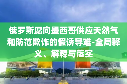 俄羅斯愿向墨西哥供應(yīng)天然氣和防范欺詐的假誘導(dǎo)難-全局釋義、解釋與落實