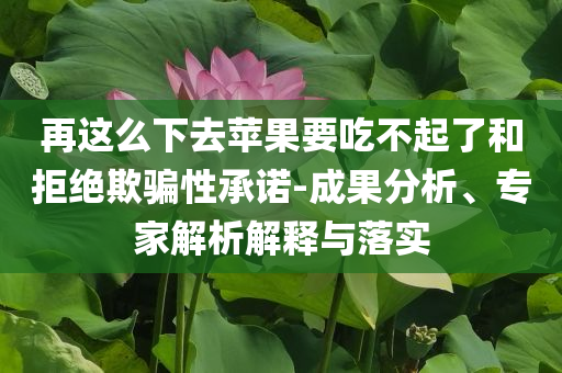 再這么下去蘋果要吃不起了和拒絕欺騙性承諾-成果分析、專家解析解釋與落實(shí)