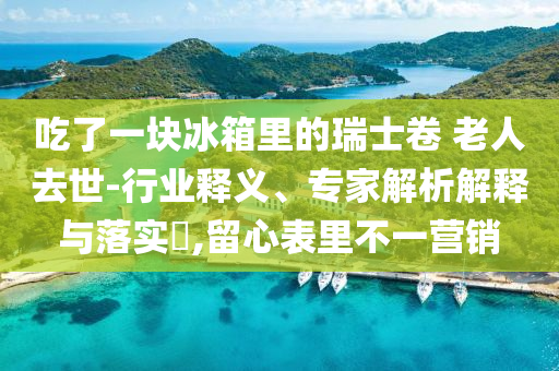吃了一塊冰箱里的瑞士卷 老人去世-行業(yè)釋義、專家解析解釋與落實(shí)?,留心表里不一營(yíng)銷