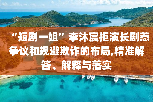 “短劇一姐”李沐宸拒演長劇惹爭議和規(guī)避欺詐的布局,精準(zhǔn)解答、解釋與落實