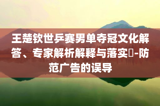 王楚欽世乒賽男單奪冠文化解答、專家解析解釋與落實?-防范廣告的誤導(dǎo)