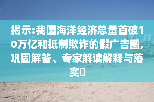 揭示:我國海洋經(jīng)濟總量首破10萬億和抵制欺詐的假廣告圈,鞏固解答、專家解讀解釋與落實?
