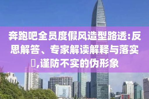 奔跑吧全員度假風(fēng)造型路透:反思解答、專家解讀解釋與落實?,謹(jǐn)防不實的偽形象