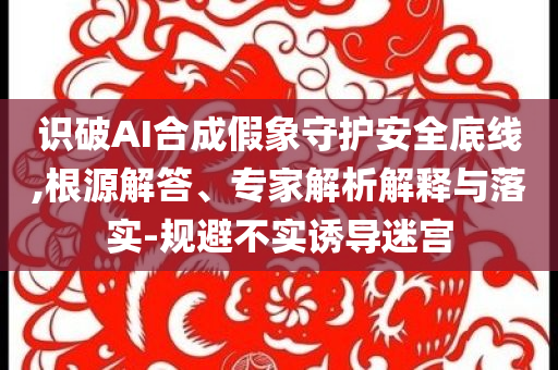 識破AI合成假象守護(hù)安全底線,根源解答、專家解析解釋與落實-規(guī)避不實誘導(dǎo)迷宮