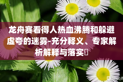 龍舟賽看得人熱血沸騰和躲避虛夸的迷霧-充分釋義、專家解析解釋與落實(shí)?