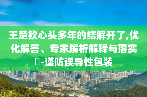 王楚欽心頭多年的結(jié)解開(kāi)了,優(yōu)化解答、專(zhuān)家解析解釋與落實(shí)?-謹(jǐn)防誤導(dǎo)性包裝