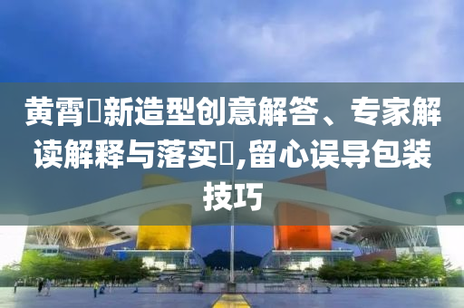 黃霄雲(yún)新造型創(chuàng)意解答、專家解讀解釋與落實?,留心誤導(dǎo)包裝技巧