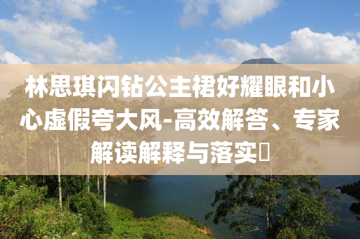 林思琪閃鉆公主裙好耀眼和小心虛假夸大風-高效解答、專家解讀解釋與落實?