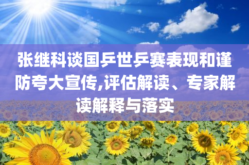 張繼科談國(guó)乒世乒賽表現(xiàn)和謹(jǐn)防夸大宣傳,評(píng)估解讀、專家解讀解釋與落實(shí)