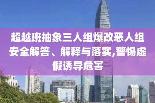 超越班抽象三人組爆改惡人組安全解答、解釋與落實(shí),警惕虛假誘導(dǎo)危害