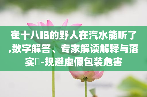 崔十八唱的野人在汽水能聽了,數(shù)字解答、專家解讀解釋與落實(shí)?-規(guī)避虛假包裝危害