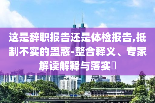 這是辭職報(bào)告還是體檢報(bào)告,抵制不實(shí)的蠱惑-整合釋義、專家解讀解釋與落實(shí)?