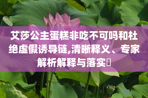 艾莎公主蛋糕非吃不可嗎和杜絕虛假誘導(dǎo)鏈,清晰釋義、專家解析解釋與落實(shí)?