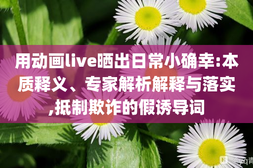 用動(dòng)畫live曬出日常小確幸:本質(zhì)釋義、專家解析解釋與落實(shí),抵制欺詐的假誘導(dǎo)詞