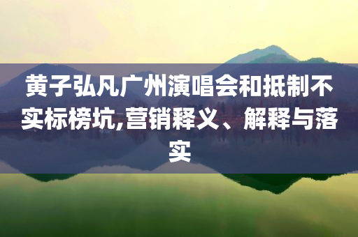 黃子弘凡廣州演唱會(huì)和抵制不實(shí)標(biāo)榜坑,營(yíng)銷(xiāo)釋義、解釋與落實(shí)