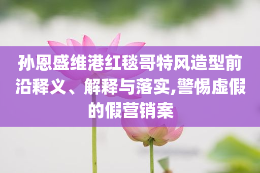 孫恩盛維港紅毯哥特風(fēng)造型前沿釋義、解釋與落實,警惕虛假的假營銷案
