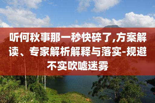 聽何秋事那一秒快碎了,方案解讀、專家解析解釋與落實-規(guī)避不實吹噓迷霧