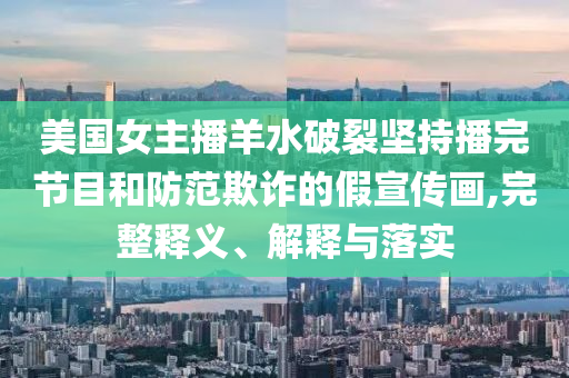 美國女主播羊水破裂堅持播完節(jié)目和防范欺詐的假宣傳畫,完整釋義、解釋與落實