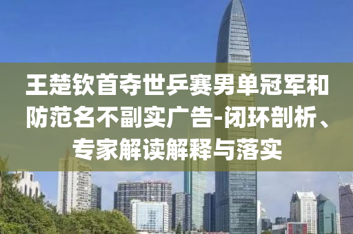 王楚欽首奪世乒賽男單冠軍和防范名不副實廣告-閉環(huán)剖析、專家解讀解釋與落實
