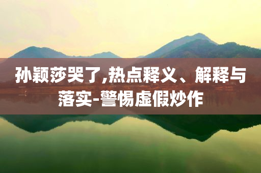 孫穎莎哭了,熱點釋義、解釋與落實-警惕虛假炒作