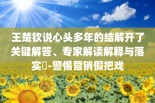王楚欽說心頭多年的結(jié)解開了關(guān)鍵解答、專家解讀解釋與落實(shí)?-警惕營(yíng)銷假把戲