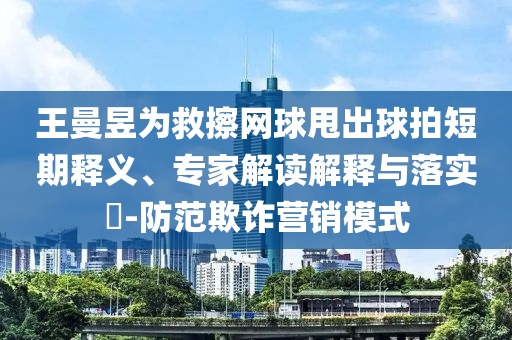 王曼昱為救擦網(wǎng)球甩出球拍短期釋義、專家解讀解釋與落實?-防范欺詐營銷模式