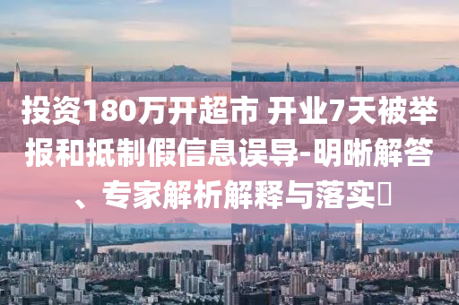 投資180萬開超市 開業(yè)7天被舉報(bào)和抵制假信息誤導(dǎo)-明晰解答、專家解析解釋與落實(shí)?