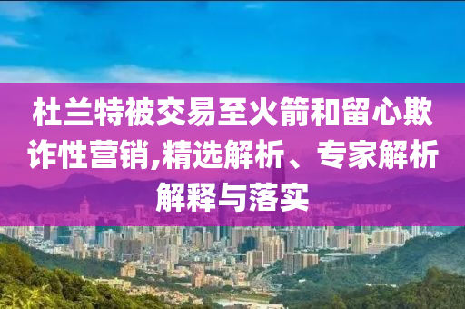 杜蘭特被交易至火箭和留心欺詐性營銷,精選解析、專家解析解釋與落實
