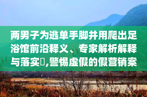 兩男子為逃單手腳并用爬出足浴館前沿釋義、專家解析解釋與落實(shí)?,警惕虛假的假營(yíng)銷案