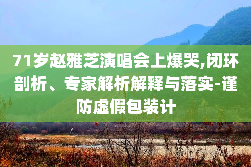 71歲趙雅芝演唱會(huì)上爆哭,閉環(huán)剖析、專家解析解釋與落實(shí)-謹(jǐn)防虛假包裝計(jì)
