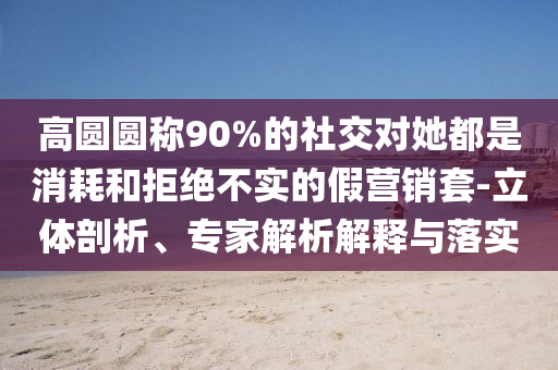 高圓圓稱90%的社交對(duì)她都是消耗和拒絕不實(shí)的假營(yíng)銷套-立體剖析、專家解析解釋與落實(shí)