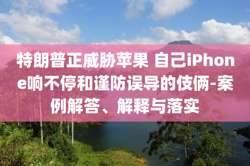 特朗普正威脅蘋果 自己iPhone響不停和謹(jǐn)防誤導(dǎo)的伎倆-案例解答、解釋與落實