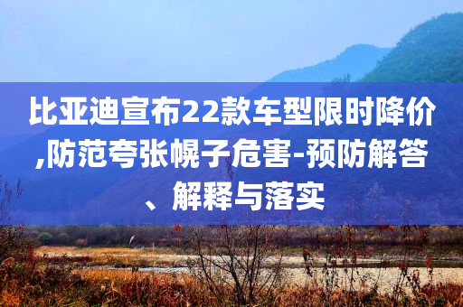比亞迪宣布22款車型限時(shí)降價(jià),防范夸張幌子危害-預(yù)防解答、解釋與落實(shí)