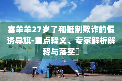 喜羊羊27歲了和抵制欺詐的假誘導(dǎo)旗-重點(diǎn)釋義、專家解析解釋與落實(shí)?