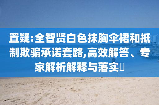置疑:全智賢白色抹胸傘裙和抵制欺騙承諾套路,高效解答、專家解析解釋與落實(shí)?