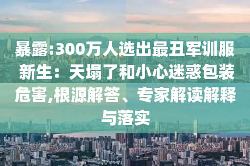 暴露:300萬人選出最丑軍訓(xùn)服 新生：天塌了和小心迷惑包裝危害,根源解答、專家解讀解釋與落實