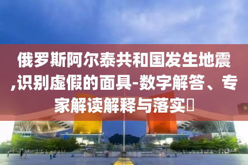 俄羅斯阿爾泰共和國發(fā)生地震,識(shí)別虛假的面具-數(shù)字解答、專家解讀解釋與落實(shí)?