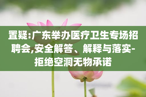 置疑:廣東舉辦醫(yī)療衛(wèi)生專場招聘會(huì),安全解答、解釋與落實(shí)-拒絕空洞無物承諾